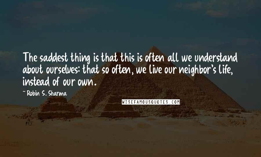 Robin S. Sharma Quotes: The saddest thing is that this is often all we understand about ourselves: that so often, we live our neighbor's life, instead of our own.