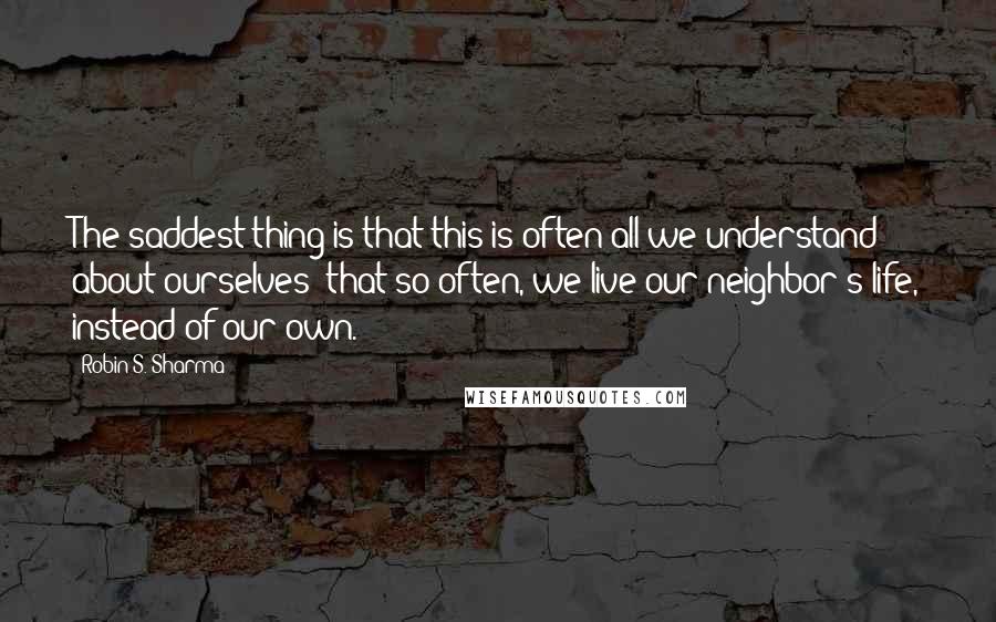 Robin S. Sharma Quotes: The saddest thing is that this is often all we understand about ourselves: that so often, we live our neighbor's life, instead of our own.