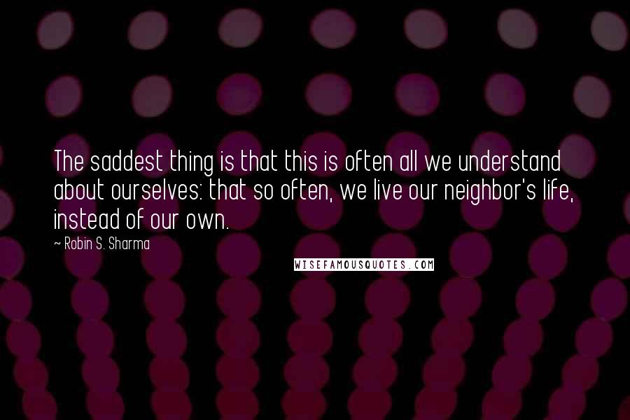 Robin S. Sharma Quotes: The saddest thing is that this is often all we understand about ourselves: that so often, we live our neighbor's life, instead of our own.