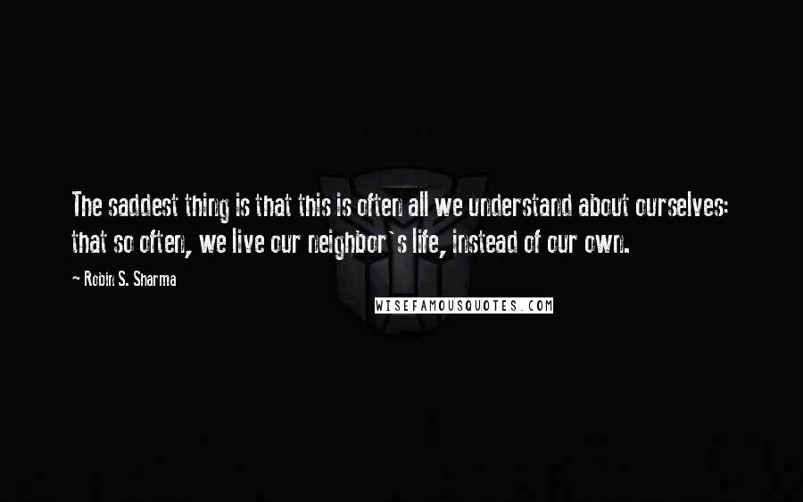 Robin S. Sharma Quotes: The saddest thing is that this is often all we understand about ourselves: that so often, we live our neighbor's life, instead of our own.