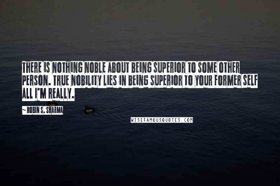 Robin S. Sharma Quotes: There is nothing noble about being superior to some other person. True nobility lies in being superior to your former self All I'm really.