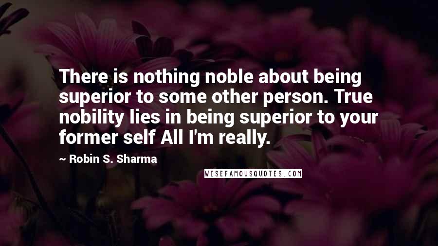 Robin S. Sharma Quotes: There is nothing noble about being superior to some other person. True nobility lies in being superior to your former self All I'm really.