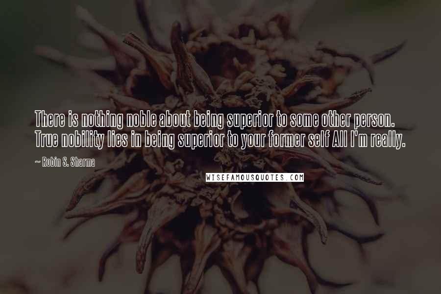 Robin S. Sharma Quotes: There is nothing noble about being superior to some other person. True nobility lies in being superior to your former self All I'm really.