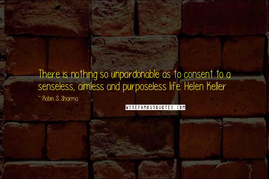 Robin S. Sharma Quotes: There is nothing so unpardonable as to consent to a senseless, aimless and purposeless life. Helen Keller