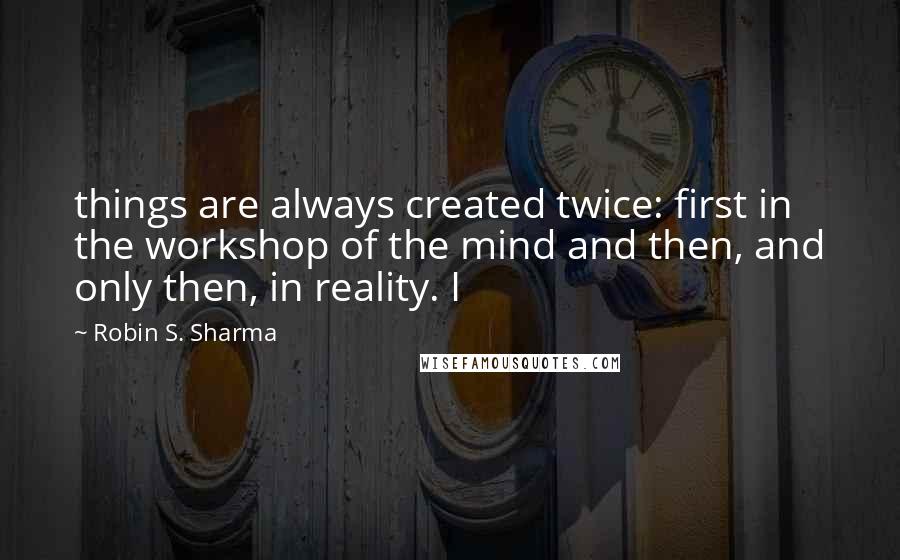 Robin S. Sharma Quotes: things are always created twice: first in the workshop of the mind and then, and only then, in reality. I