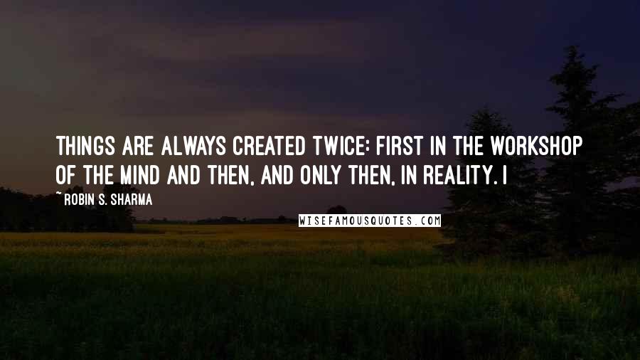 Robin S. Sharma Quotes: things are always created twice: first in the workshop of the mind and then, and only then, in reality. I