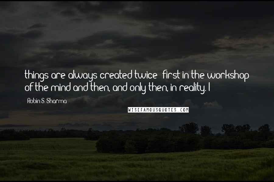 Robin S. Sharma Quotes: things are always created twice: first in the workshop of the mind and then, and only then, in reality. I
