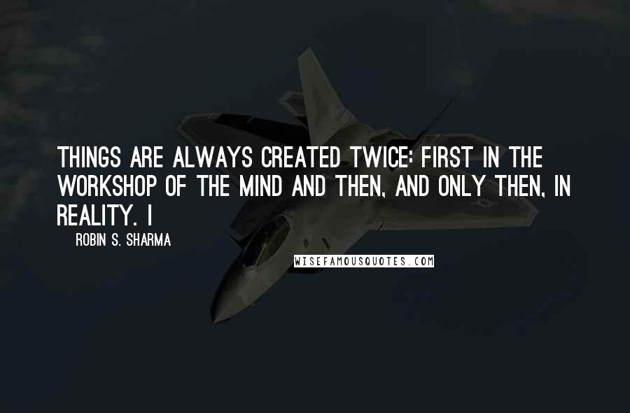 Robin S. Sharma Quotes: things are always created twice: first in the workshop of the mind and then, and only then, in reality. I