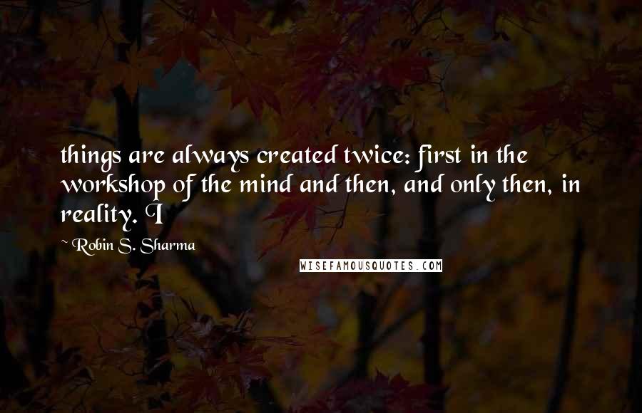 Robin S. Sharma Quotes: things are always created twice: first in the workshop of the mind and then, and only then, in reality. I