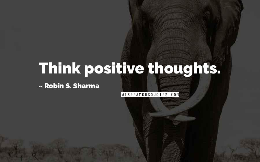Robin S. Sharma Quotes: Think positive thoughts.