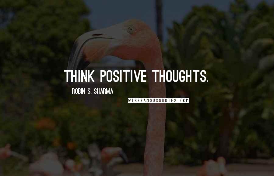 Robin S. Sharma Quotes: Think positive thoughts.