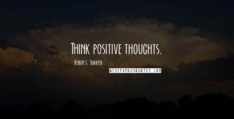 Robin S. Sharma Quotes: Think positive thoughts.