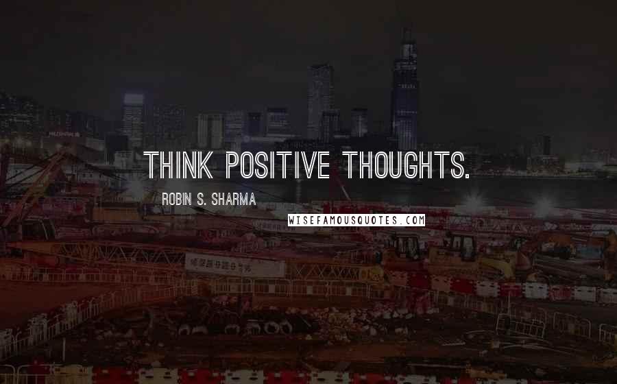 Robin S. Sharma Quotes: Think positive thoughts.