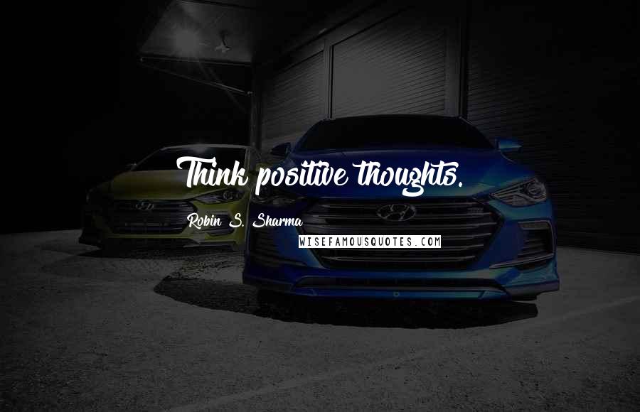 Robin S. Sharma Quotes: Think positive thoughts.