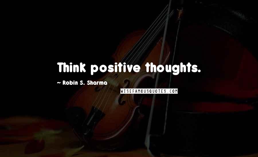 Robin S. Sharma Quotes: Think positive thoughts.