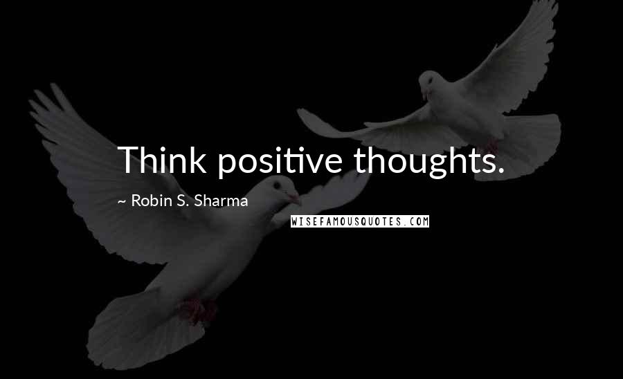Robin S. Sharma Quotes: Think positive thoughts.