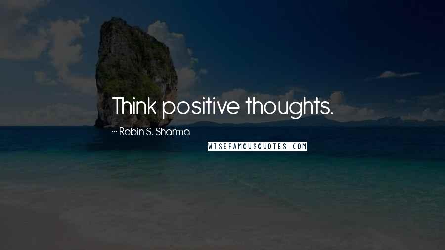 Robin S. Sharma Quotes: Think positive thoughts.