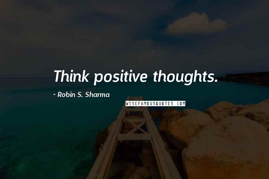 Robin S. Sharma Quotes: Think positive thoughts.
