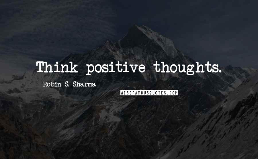 Robin S. Sharma Quotes: Think positive thoughts.