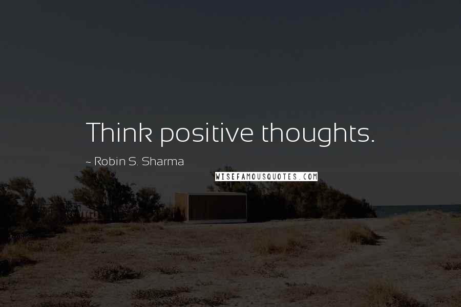 Robin S. Sharma Quotes: Think positive thoughts.