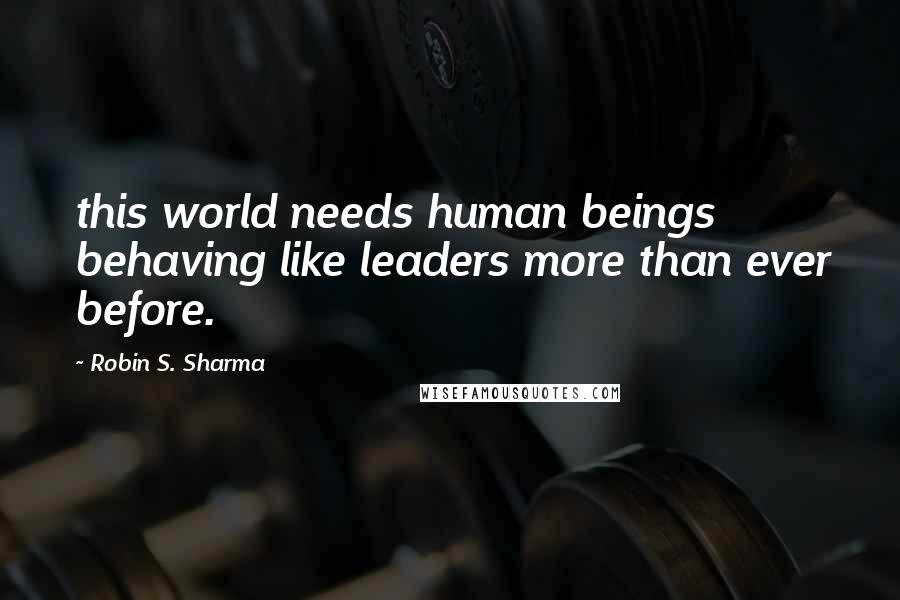 Robin S. Sharma Quotes: this world needs human beings behaving like leaders more than ever before.