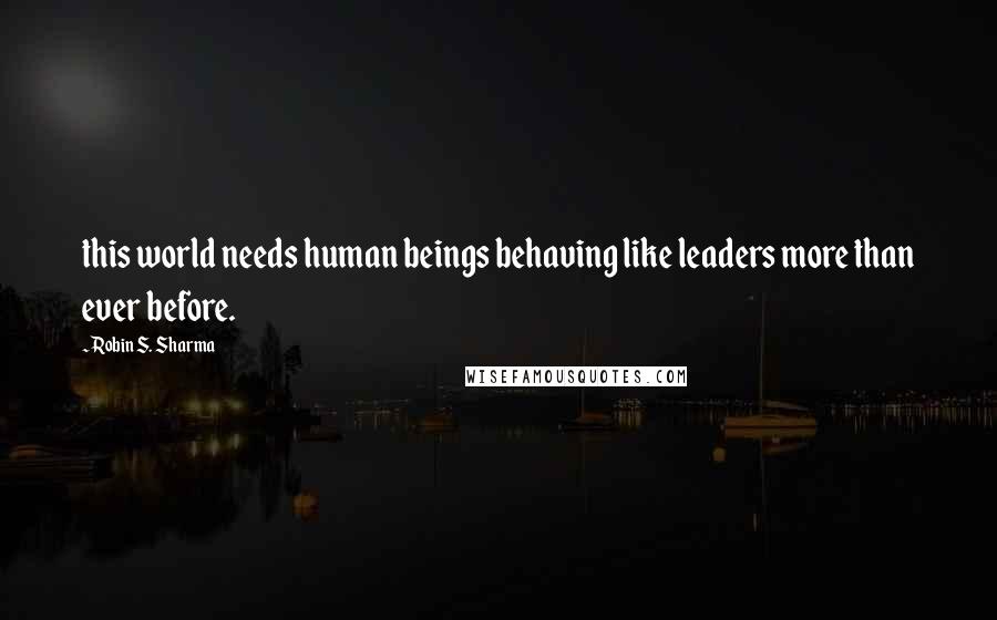 Robin S. Sharma Quotes: this world needs human beings behaving like leaders more than ever before.