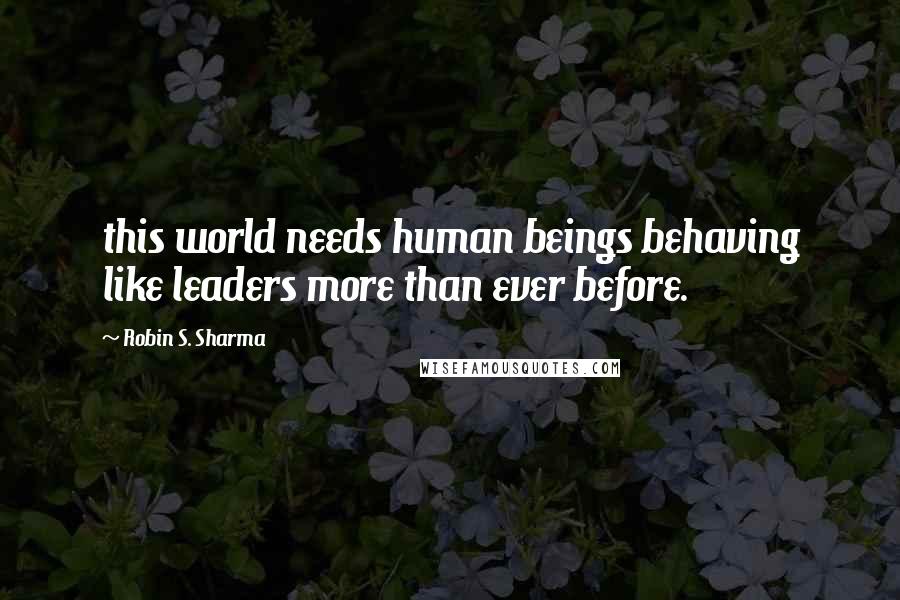 Robin S. Sharma Quotes: this world needs human beings behaving like leaders more than ever before.