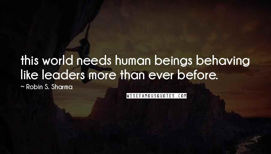 Robin S. Sharma Quotes: this world needs human beings behaving like leaders more than ever before.