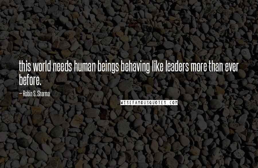 Robin S. Sharma Quotes: this world needs human beings behaving like leaders more than ever before.