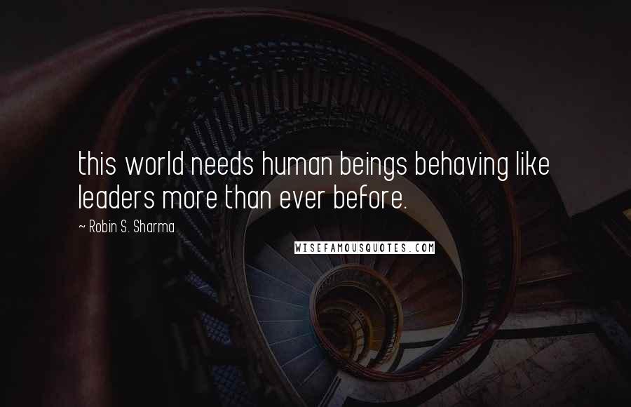 Robin S. Sharma Quotes: this world needs human beings behaving like leaders more than ever before.