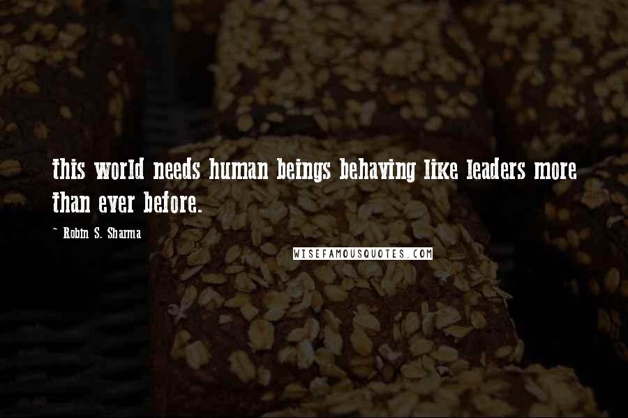 Robin S. Sharma Quotes: this world needs human beings behaving like leaders more than ever before.