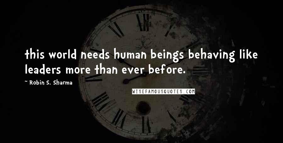 Robin S. Sharma Quotes: this world needs human beings behaving like leaders more than ever before.