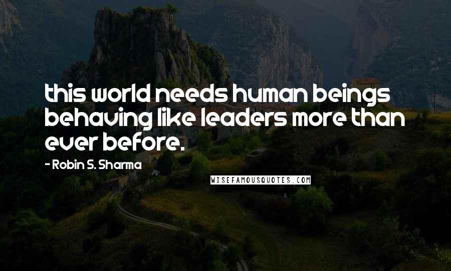 Robin S. Sharma Quotes: this world needs human beings behaving like leaders more than ever before.