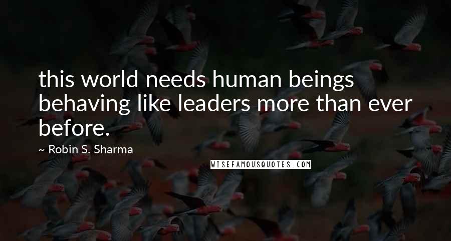 Robin S. Sharma Quotes: this world needs human beings behaving like leaders more than ever before.