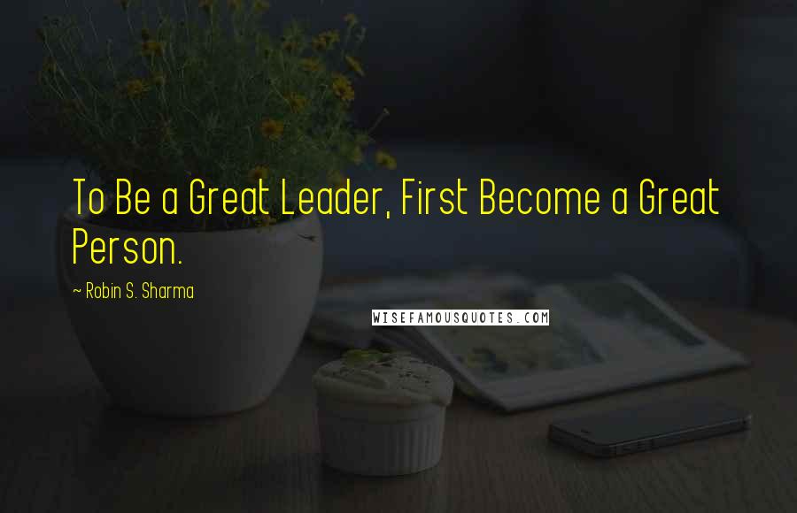 Robin S. Sharma Quotes: To Be a Great Leader, First Become a Great Person.