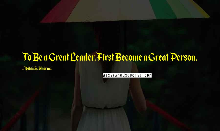Robin S. Sharma Quotes: To Be a Great Leader, First Become a Great Person.