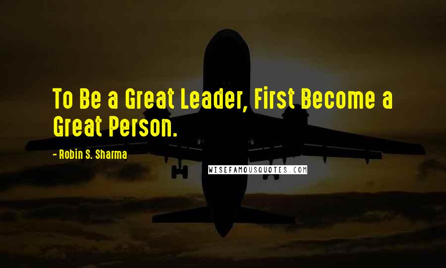 Robin S. Sharma Quotes: To Be a Great Leader, First Become a Great Person.