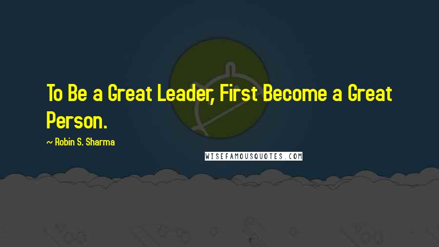 Robin S. Sharma Quotes: To Be a Great Leader, First Become a Great Person.