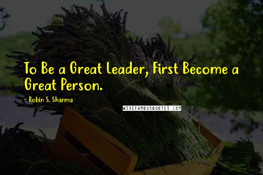 Robin S. Sharma Quotes: To Be a Great Leader, First Become a Great Person.
