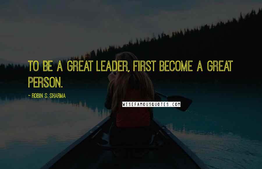 Robin S. Sharma Quotes: To Be a Great Leader, First Become a Great Person.