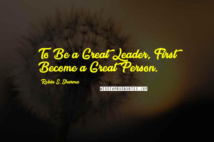Robin S. Sharma Quotes: To Be a Great Leader, First Become a Great Person.
