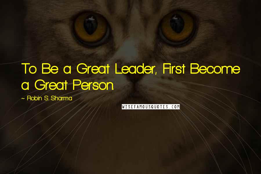 Robin S. Sharma Quotes: To Be a Great Leader, First Become a Great Person.