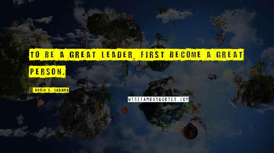 Robin S. Sharma Quotes: To Be a Great Leader, First Become a Great Person.