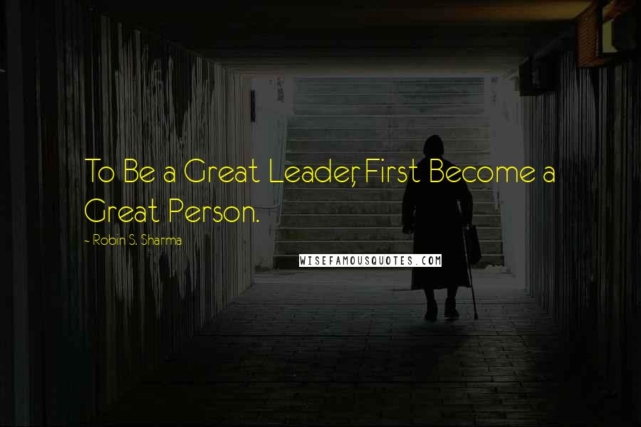 Robin S. Sharma Quotes: To Be a Great Leader, First Become a Great Person.