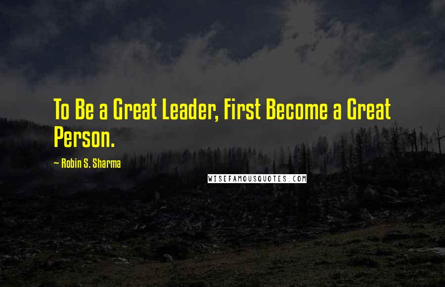 Robin S. Sharma Quotes: To Be a Great Leader, First Become a Great Person.