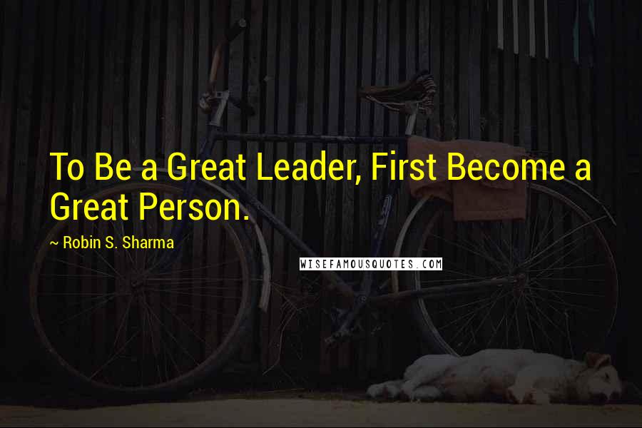 Robin S. Sharma Quotes: To Be a Great Leader, First Become a Great Person.