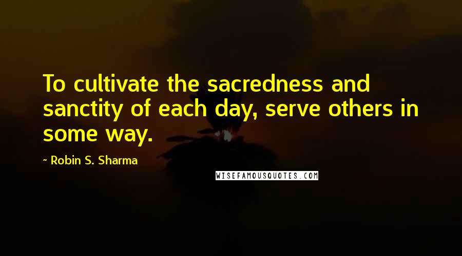 Robin S. Sharma Quotes: To cultivate the sacredness and sanctity of each day, serve others in some way.