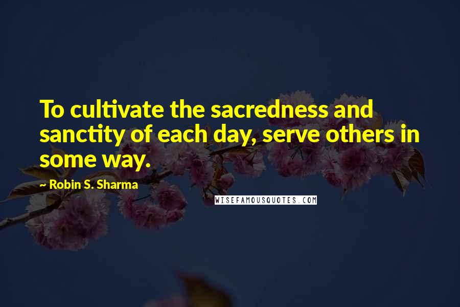 Robin S. Sharma Quotes: To cultivate the sacredness and sanctity of each day, serve others in some way.