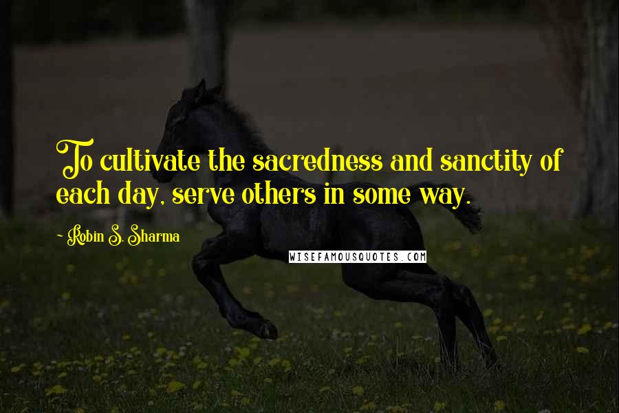 Robin S. Sharma Quotes: To cultivate the sacredness and sanctity of each day, serve others in some way.