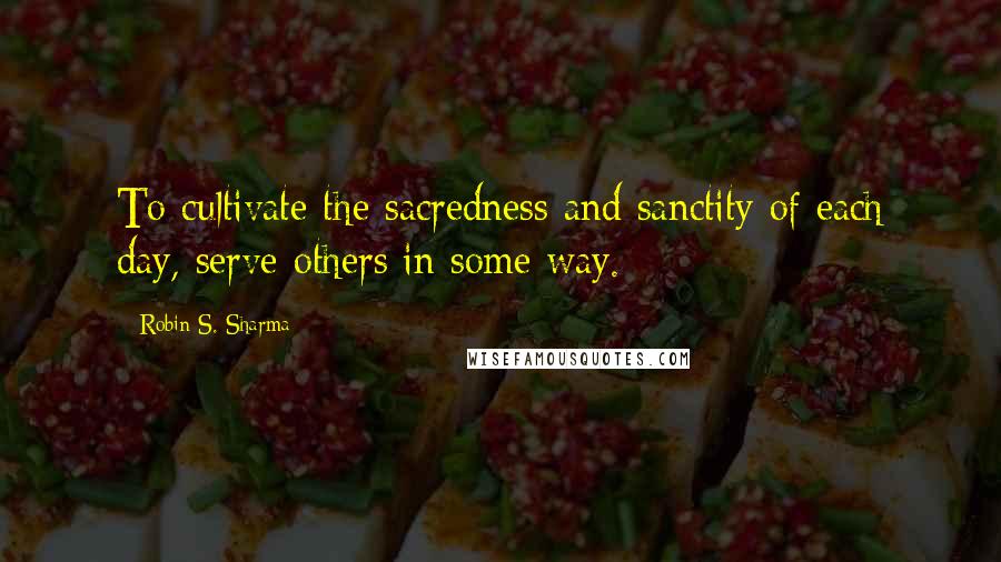 Robin S. Sharma Quotes: To cultivate the sacredness and sanctity of each day, serve others in some way.